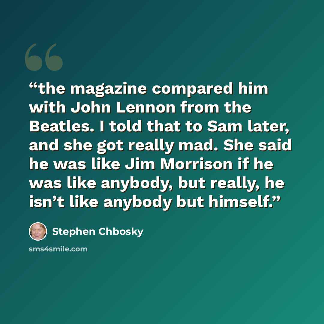 “the magazine compared him with John Lennon from the Beatles. I told that to Sam later, and she got really mad. She said he was like Jim Morrison if he was like anybody, but really, he isn’t like anybody but himself.” quote by Stephen Chbosky