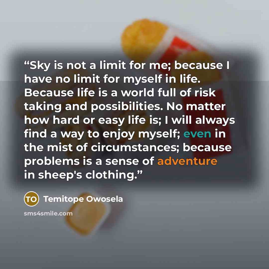 “Sky is not a limit for me; because I have no limit for myself in life. Because life is a world full of risk taking and possibilities. No matter how hard or easy life is; I will always find a way to enjoy myself; even in the mist of circumstances; because problems is a sense of adventure in sheep's…” quote by Temitope Owosela