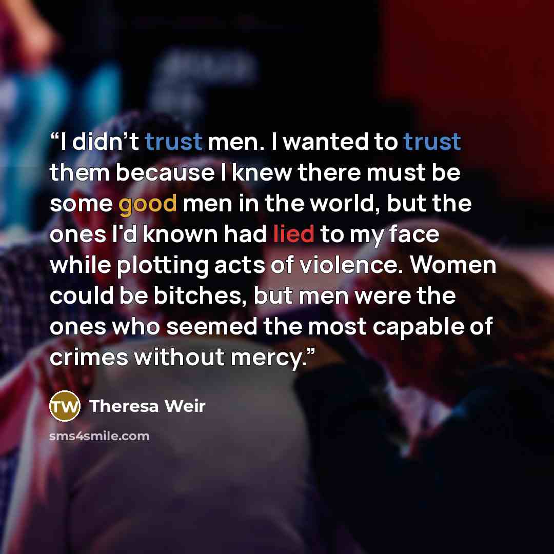 “I didn't trust men. I wanted to trust them because I knew there must be some good men in the world, but the ones I'd known had lied to my face while plotting acts of violence. Women could be bitches, but men were the ones who seemed the most capable of crimes without mercy.” quote by Theresa Weir