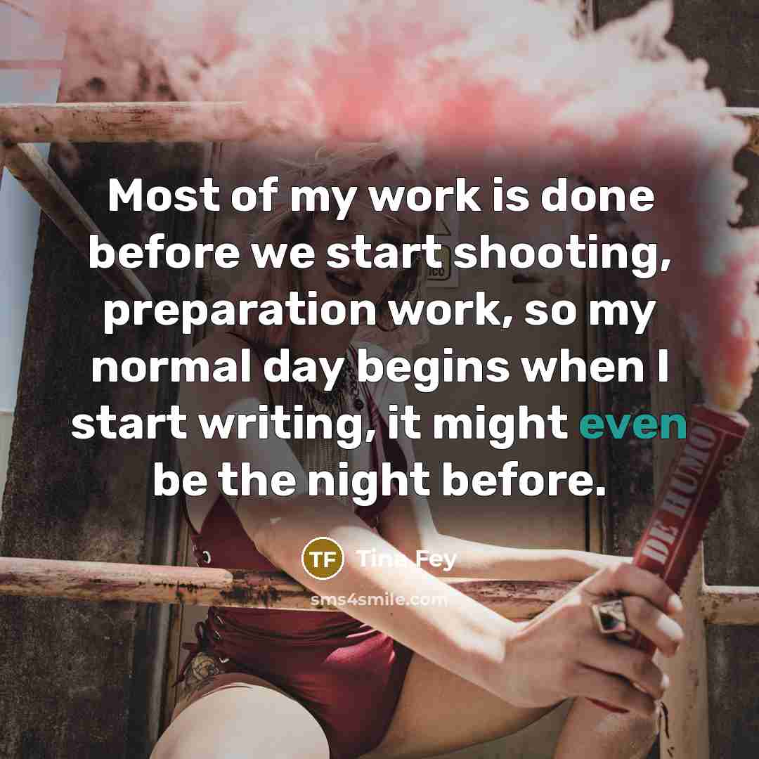 “Most of my work is done before we start shooting, preparation work, so my normal day begins when I start writing, it might even be the night before.” quote by Tina Fey