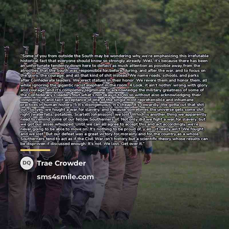 “Some of you from outside the South may be wondering why we’re emphasizing this irrefutable historical fact that everyone should know so strongly already. Well, it’s because there has been an unfortunate tendency down here to deflect as much attention as possible away from the atrocities that the…” quote by Trae Crowder