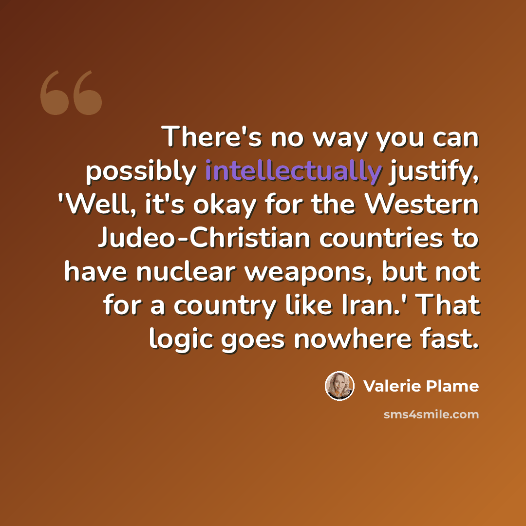 “There's no way you can possibly intellectually justify, 'Well, it's okay for the Western Judeo-Christian countries to have nuclear weapons, but not for a country like Iran.' That logic goes nowhere fast.” quote by Valerie Plame