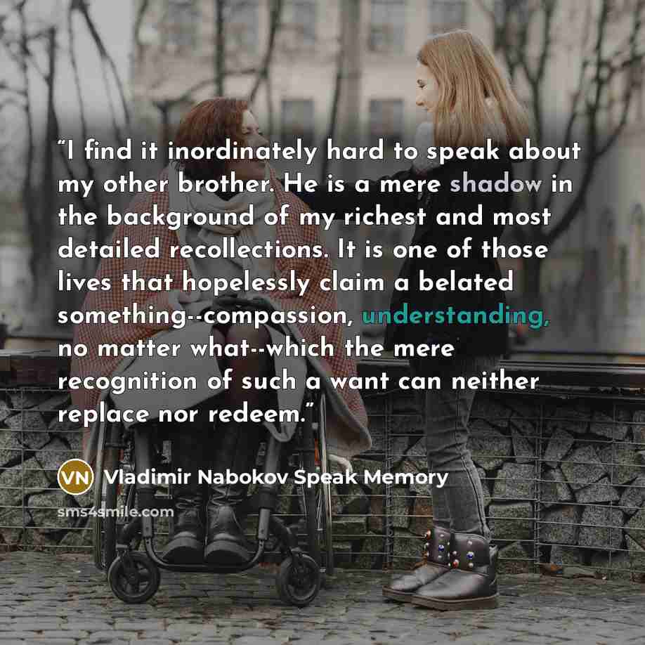 “I find it inordinately hard to speak about my other brother. He is a mere shadow in the background of my richest and most detailed recollections. It is one of those lives that hopelessly claim a belated something--compassion, understanding, no matter what--which the mere recognition of such a want…” quote by Vladimir Nabokov Speak Memory