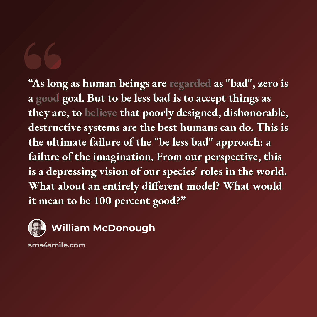 “As long as human beings are regarded as "bad", zero is a good goal. But to be less bad is to accept things as they are, to believe that poorly designed, dishonorable, destructive systems are the best humans can do. This is the ultimate failure of the "be less bad" approach: a failure of the…” quote by William McDonough