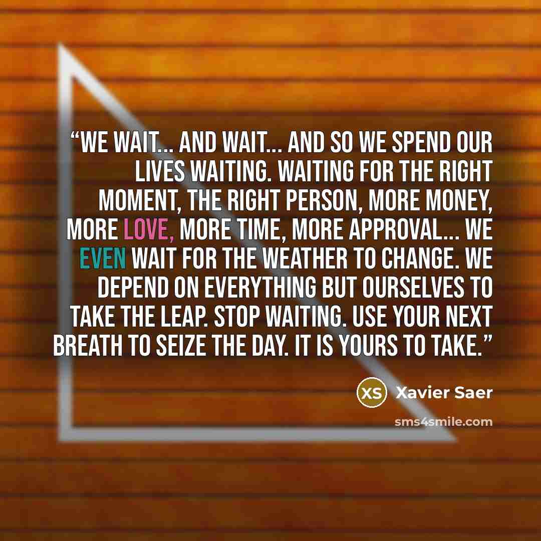 “We wait... and wait... and so we spend our lives waiting. Waiting for the right moment, the right person, more money, more Love, more time, more approval... we even wait for the weather to change. We depend on everything but ourselves to take the leap. Stop waiting. Use your next breath to seize…” quote by Xavier Saer