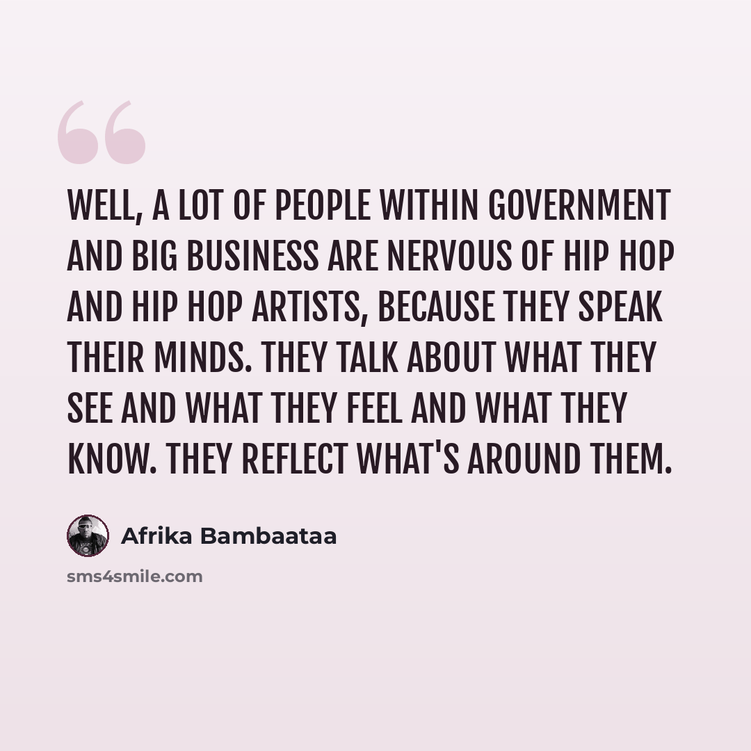“Well, a lot of people within government and big business are nervous of Hip Hop and Hip Hop artists, because they speak their minds. They talk about what they see and what they feel and what they know. They reflect what's around them.” quote by Afrika Bambaataa