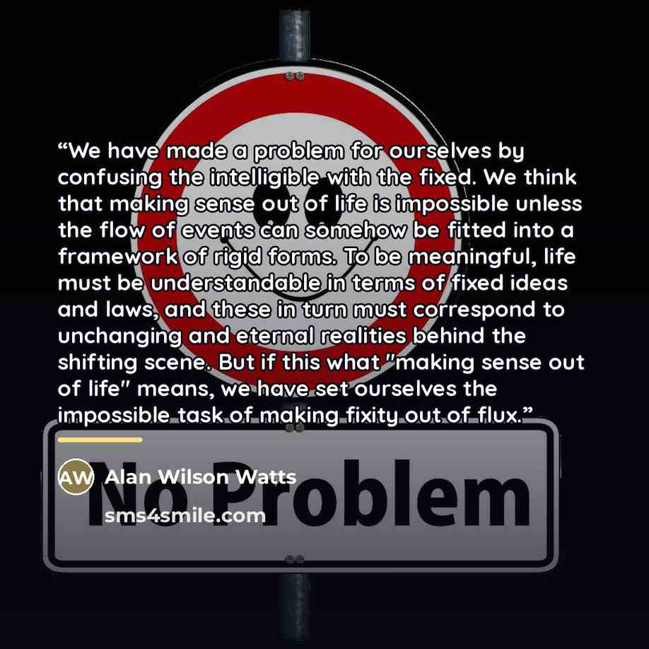 “We have made a problem for ourselves by confusing the intelligible with the fixed. We think that making sense out of life is impossible unless the flow of events can somehow be fitted into a framework of rigid forms. To be meaningful, life must be understandable in terms of fixed ideas and laws…” quote by Alan Wilson Watts