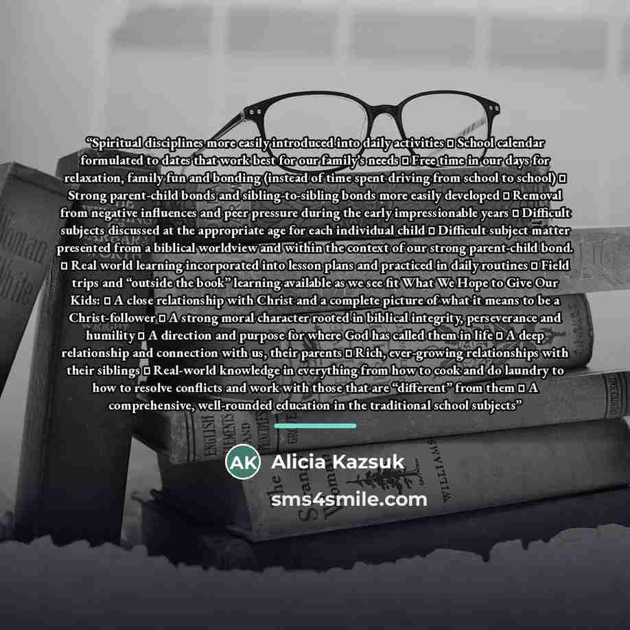 “Spiritual disciplines more easily introduced into daily activities ▪ School calendar formulated to dates that work best for our family’s needs ▪ Free time in our days for relaxation, family fun and bonding (instead of time spent driving from school to school) ▪ Strong parent-child bonds and…” quote by Alicia Kazsuk