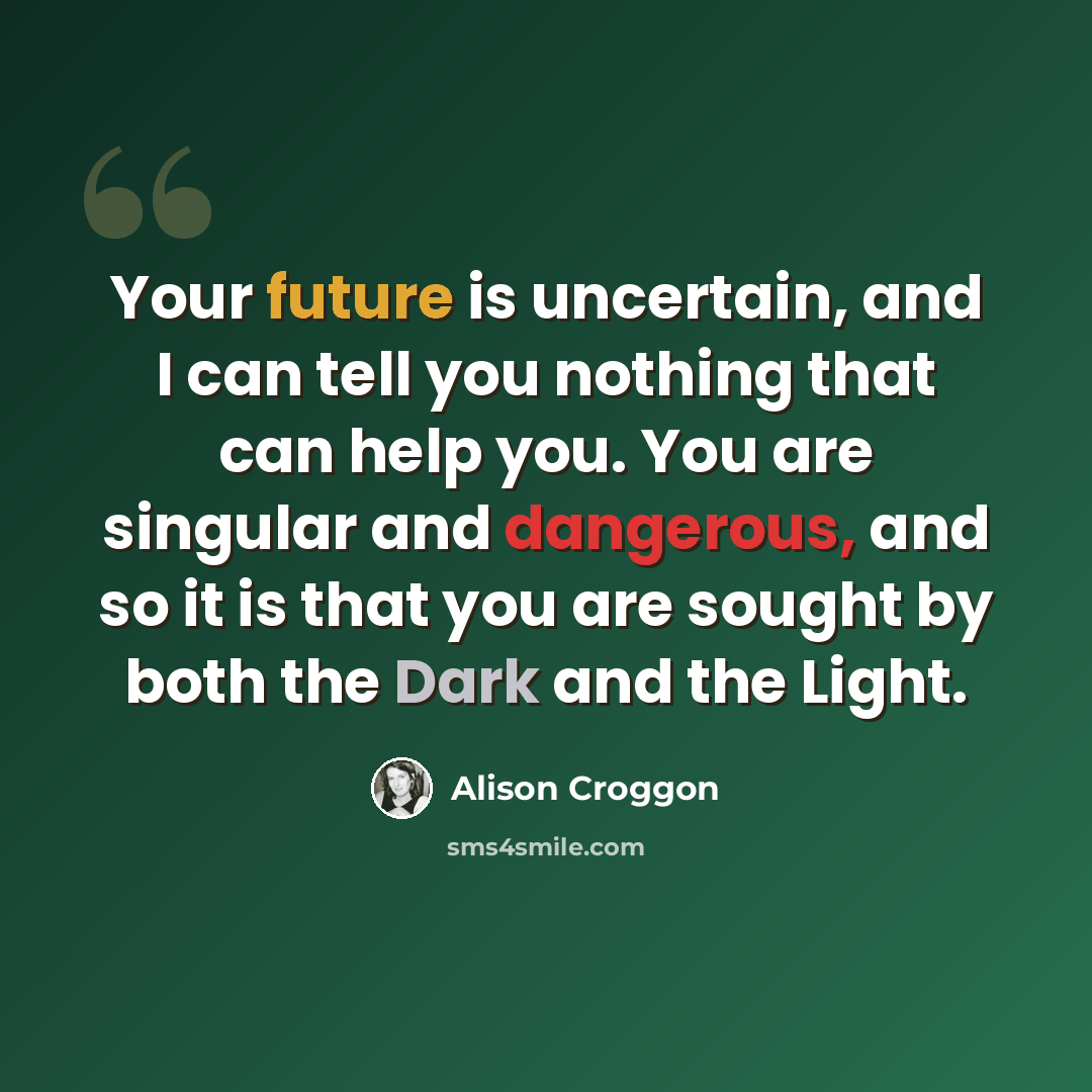 “Your future is uncertain, and I can tell you nothing that can help you. You are singular and dangerous, and so it is that you are sought by both the Dark and the Light.” quote by Alison Croggon