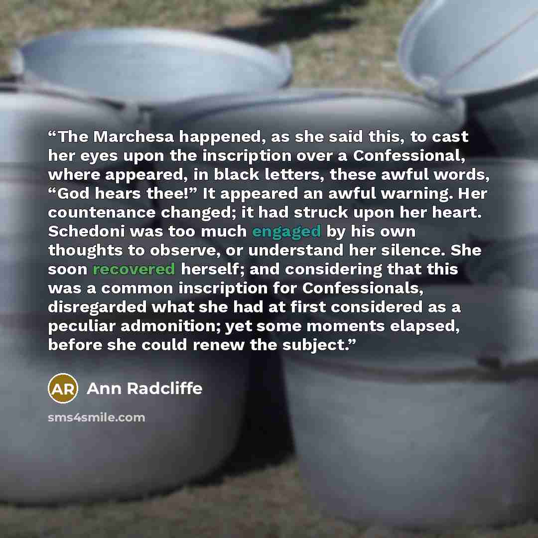“The Marchesa happened, as she said this, to cast her eyes upon the inscription over a Confessional, where appeared, in black letters, these awful words, “God hears thee!” It appeared an awful warning. Her countenance changed; it had struck upon her heart. Schedoni was too much engaged by his own…” quote by Ann Radcliffe