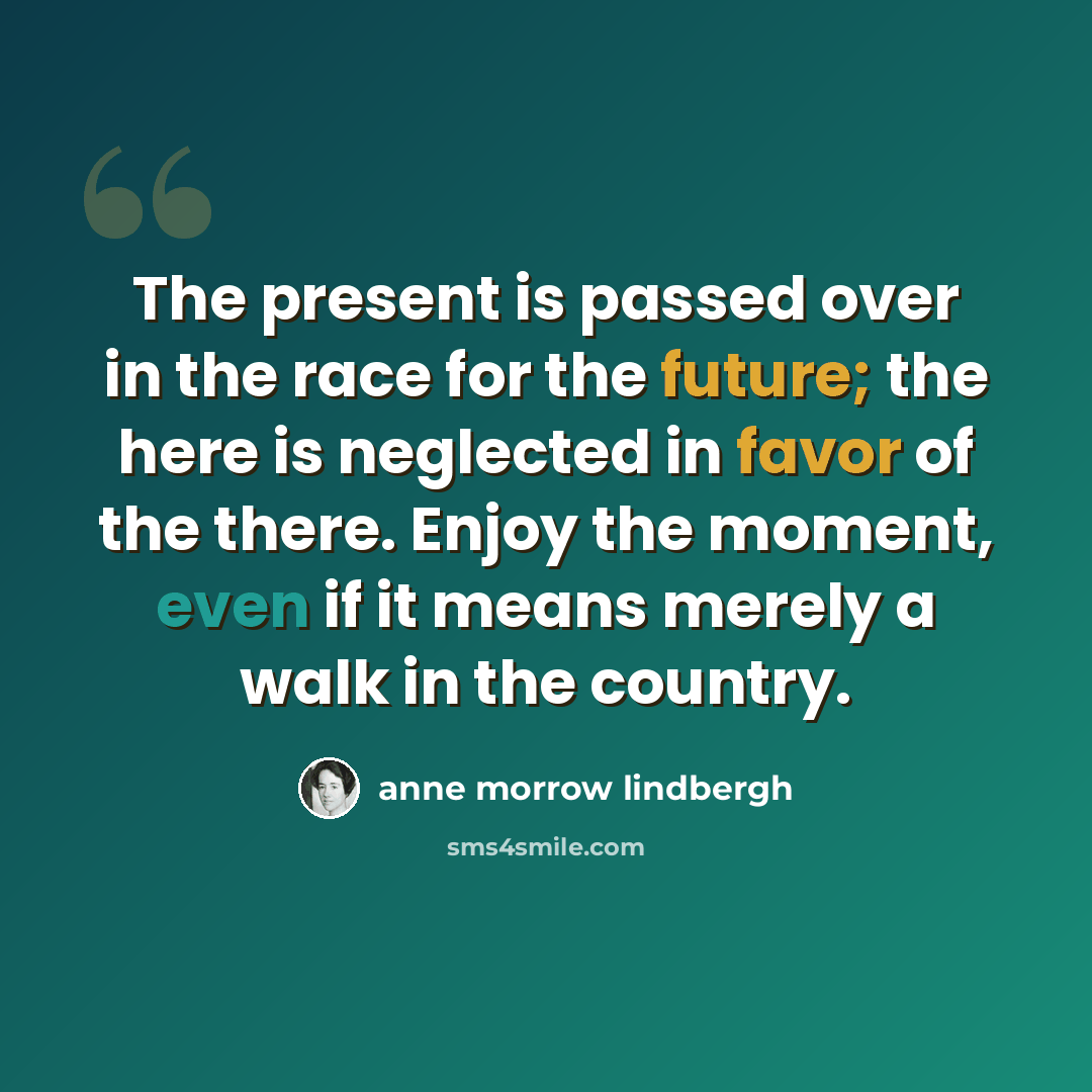 “The present is passed over in the race for the future; the here is neglected in favor of the there. Enjoy the moment, even if it means merely a walk in the country.” quote by Anne Morrow Lindbergh