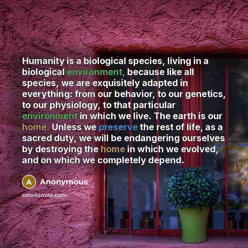 “Humanity is a biological species, living in a biological environment, because like all species, we are exquisitely adapted in everything: from our behavior, to our genetics, to our physiology, to that particular environment in which we live. The earth is our home. Unless we preserve the rest of…” quote by Anonymous