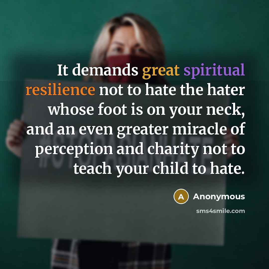 “It demands great spiritual resilience not to hate the hater whose foot is on your neck, and an even greater miracle of perception and charity not to teach your child to hate.” quote by Anonymous