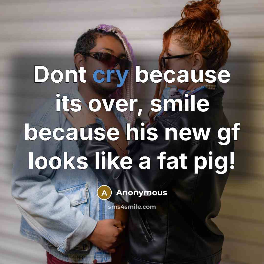 “Dont cry because its over, smile because his new gf looks like a fat pig!” quote by Anonymous
