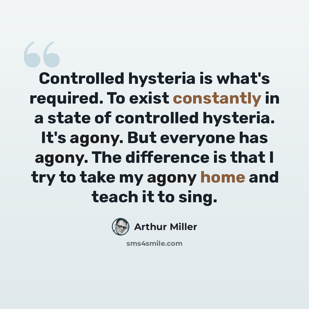 “Controlled hysteria is what's required. To exist constantly in a state of controlled hysteria. It's agony. But everyone has agony. The difference is that I try to take my agony home and teach it to sing.” quote by Arthur Miller