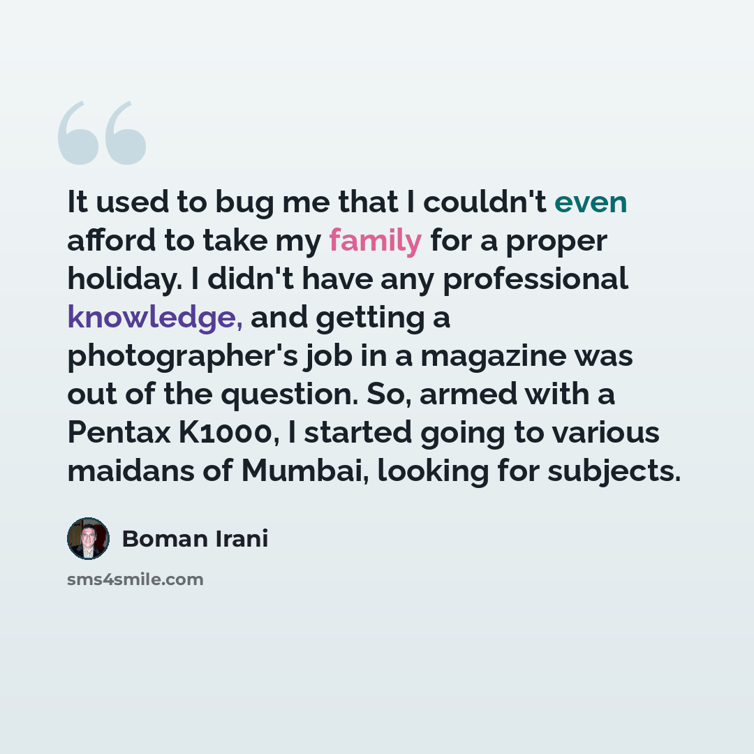 “It used to bug me that I couldn't even afford to take my family for a proper holiday. I didn't have any professional knowledge, and getting a photographer's job in a magazine was out of the question. So, armed with a Pentax K1000, I started going to various maidans of Mumbai, looking for subjects.” quote by Boman Irani