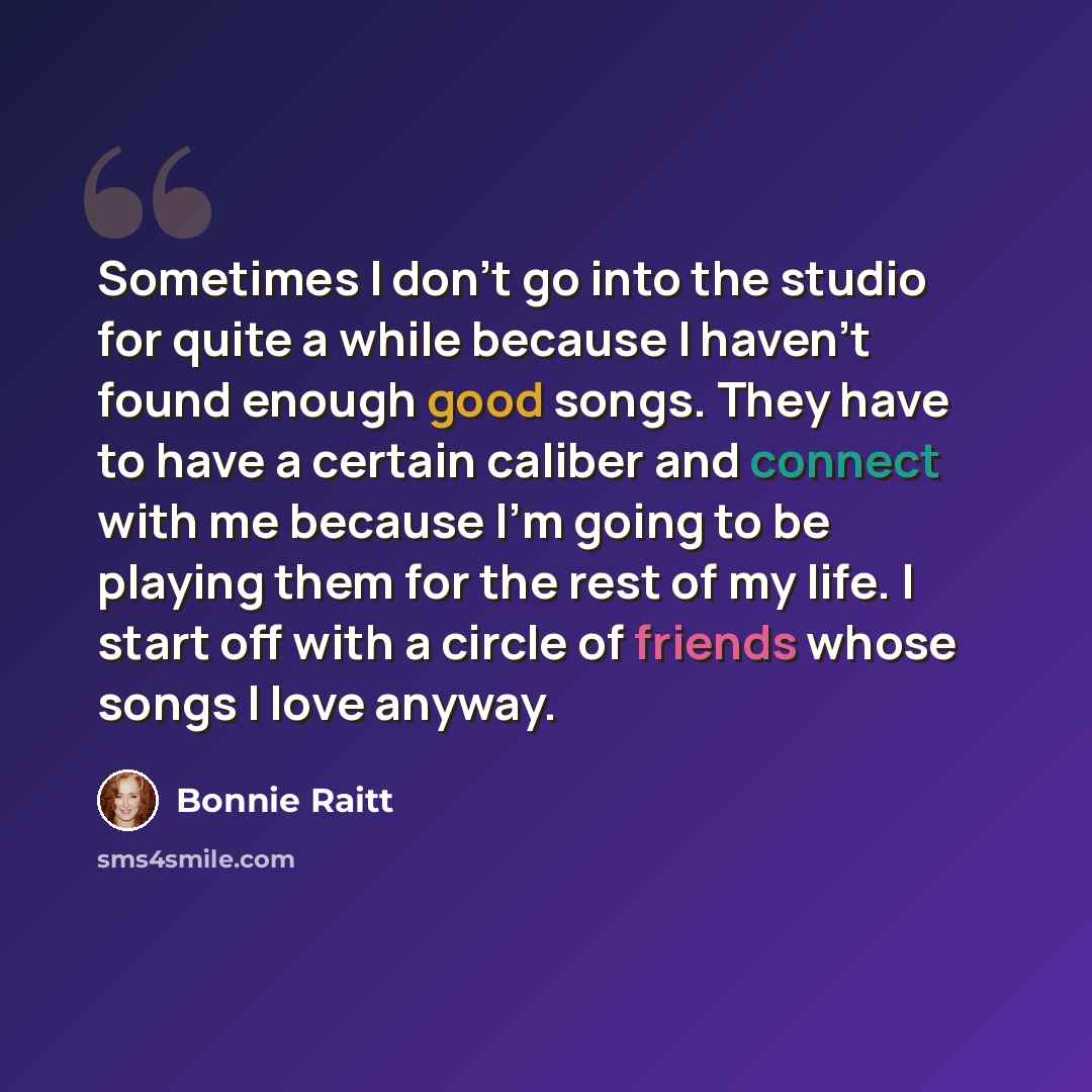 “Sometimes I don't go into the studio for quite a while because I haven't found enough good songs. They have to have a certain caliber and connect with me because I'm going to be playing them for the rest of my life. I start off with a circle of friends whose songs I love anyway.” quote by Bonnie Raitt
