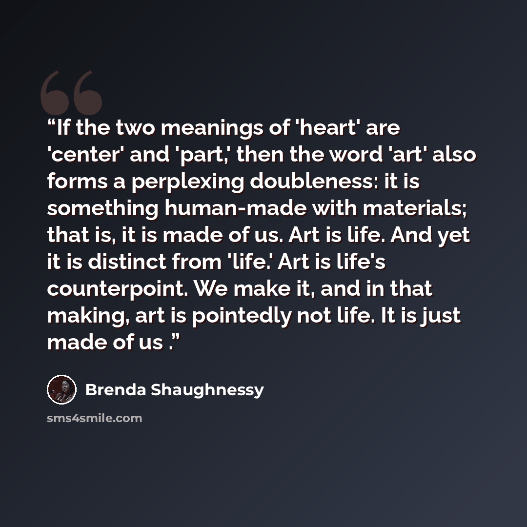 “If the two meanings of 'heart' are 'center' and 'part,' then the word 'art' also forms a perplexing doubleness: it is something human-made with materials; that is, it is made of us. Art is life. And yet it is distinct from 'life.' Art is life's counterpoint. We make it, and in that making, art is…” quote by Brenda Shaughnessy