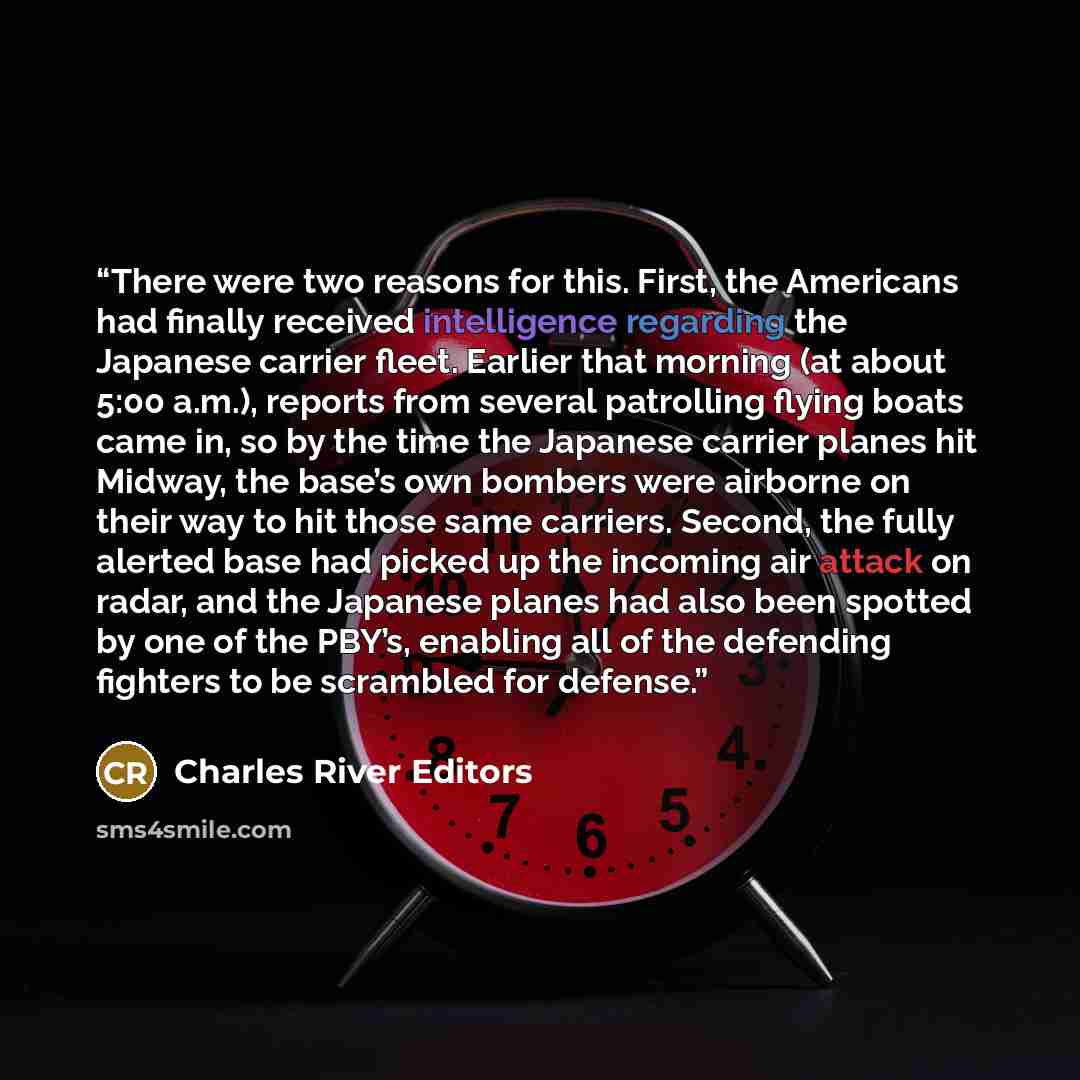 “There were two reasons for this. First, the Americans had finally received intelligence regarding the Japanese carrier fleet. Earlier that morning (at about 5:00 a.m.), reports from several patrolling flying boats came in, so by the time the Japanese carrier planes hit Midway, the base’s own…” quote by Charles River Editors