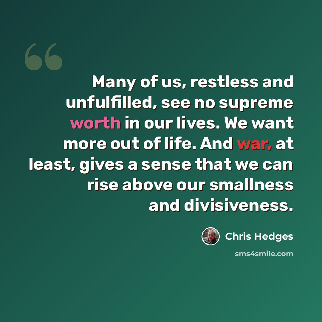 “Many of us, restless and unfulfilled, see no supreme worth in our lives. We want more out of life. And war, at least, gives a sense that we can rise above our smallness and divisiveness.” quote by Chris Hedges