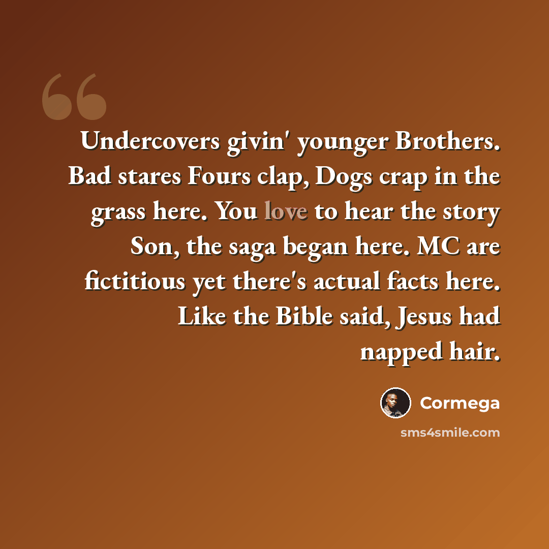 “Undercovers givin' younger Brothers. Bad stares Fours clap, Dogs crap in the grass here. You love to hear the story Son, the saga began here. MC are fictitious yet there's actual facts here. Like the Bible said, Jesus had napped hair.” quote by Cormega