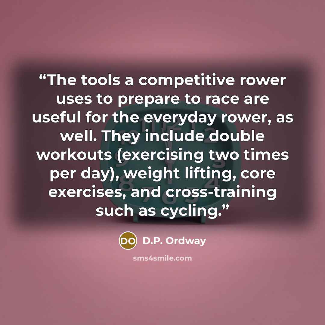 “The tools a competitive rower uses to prepare to race are useful for the everyday rower, as well. They include double workouts (exercising two times per day), weight lifting, core exercises, and cross-training such as cycling.” quote by D.P. Ordway