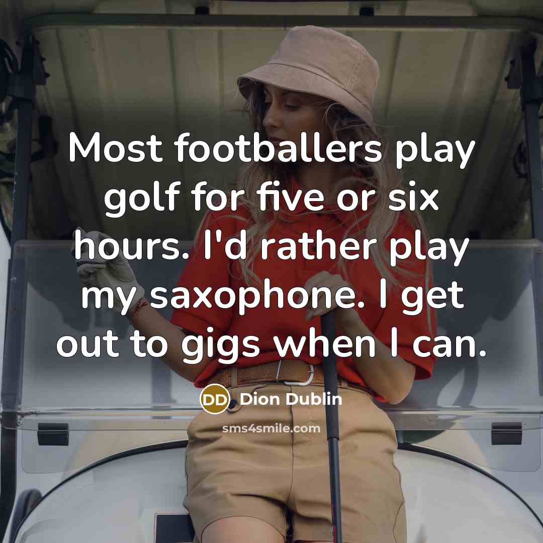 “Most footballers play golf for five or six hours. I'd rather play my saxophone. I get out to gigs when I can.” quote by Dion Dublin
