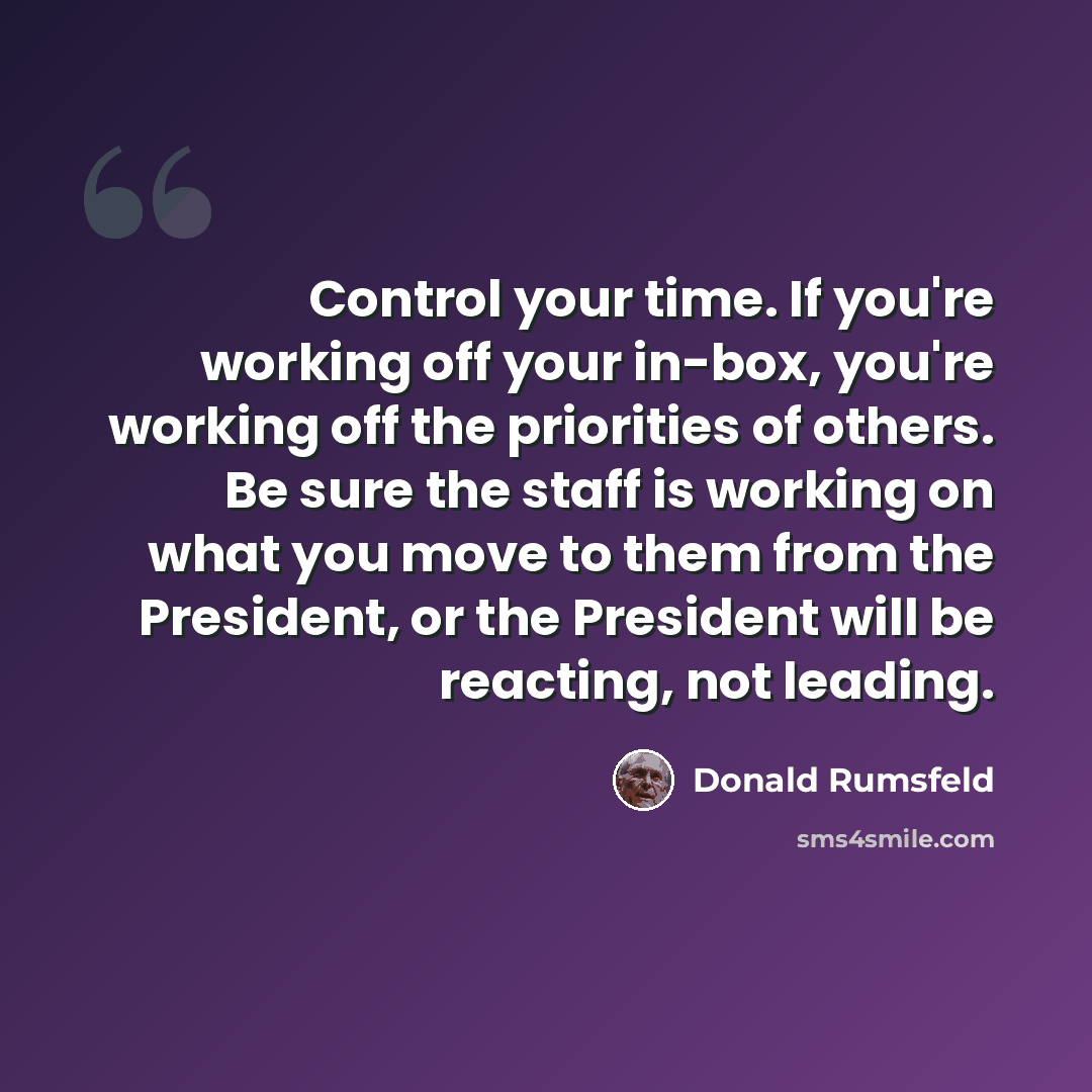“Control your time. If you're working off your in-box, you're working off the priorities of others. Be sure the staff is working on what you move to them from the President, or the President will be reacting, not leading.” quote by Donald Rumsfeld