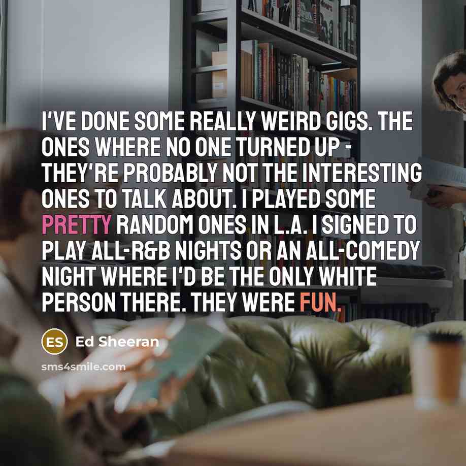“I've done some really weird gigs. The ones where no one turned up - they're probably not the interesting ones to talk about. I played some pretty random ones in L.A. I signed to play all-R&B nights or an all-comedy night where I'd be the only white person there. They were fun.” quote by Ed Sheeran