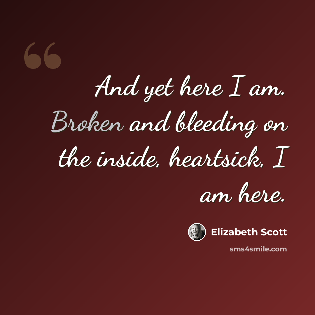 “And yet here I am. Broken and bleeding on the inside, heartsick, I am here.” quote by Elizabeth Scott