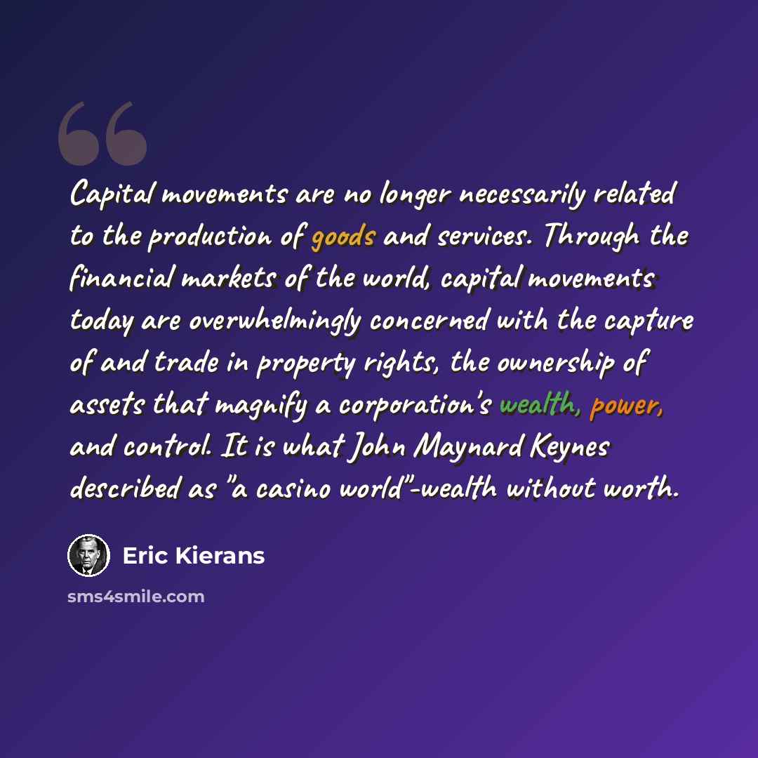 “Capital movements are no longer necessarily related to the production of goods and services. Through the financial markets of the world, capital movements today are overwhelmingly concerned with the capture of and trade in property rights, the ownership of assets that magnify a corporation's…” quote by Eric Kierans