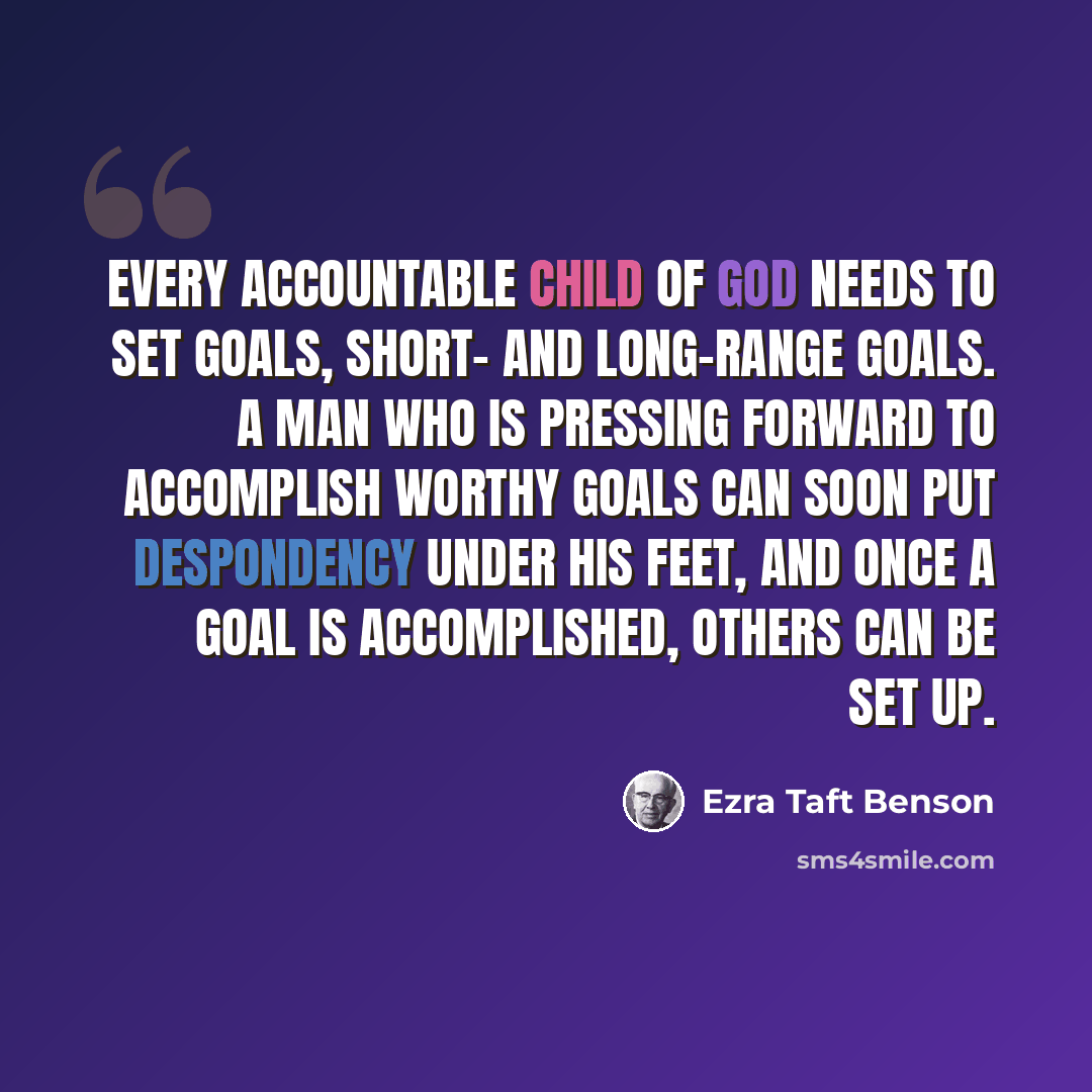 “Every accountable child of God needs to set goals, short- and long-range goals. A man who is pressing forward to accomplish worthy goals can soon put despondency under his feet, and once a goal is accomplished, others can be set up.” quote by Ezra Taft Benson