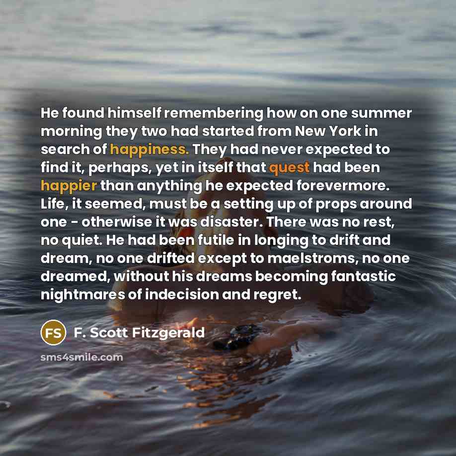 “He found himself remembering how on one summer morning they two had started from New York in search of happiness. They had never expected to find it, perhaps, yet in itself that quest had been happier than anything he expected forevermore. Life, it seemed, must be a setting up of props around one…” quote by F. Scott Fitzgerald