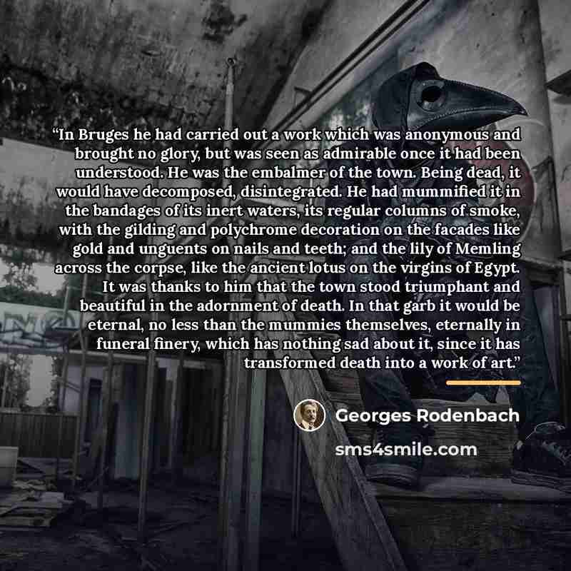 “In Bruges he had carried out a work which was anonymous and brought no glory, but was seen as admirable once it had been understood. He was the embalmer of the town. Being dead, it would have decomposed, disintegrated. He had mummified it in the bandages of its inert waters, its regular columns of…” quote by Georges Rodenbach
