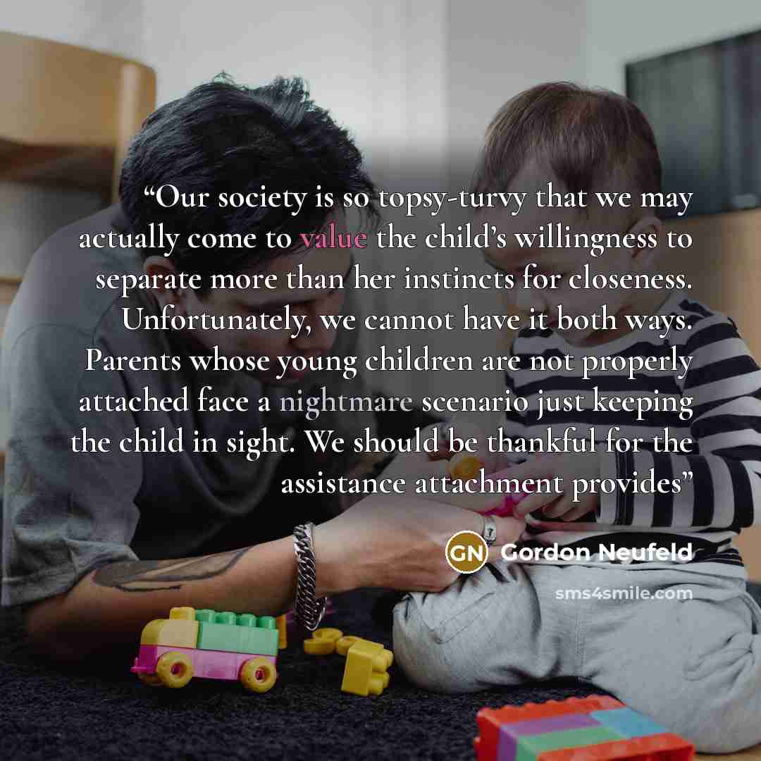 “Our society is so topsy-turvy that we may actually come to value the child’s willingness to separate more than her instincts for closeness. Unfortunately, we cannot have it both ways. Parents whose young children are not properly attached face a nightmare scenario just keeping the child in sight…” quote by Gordon Neufeld