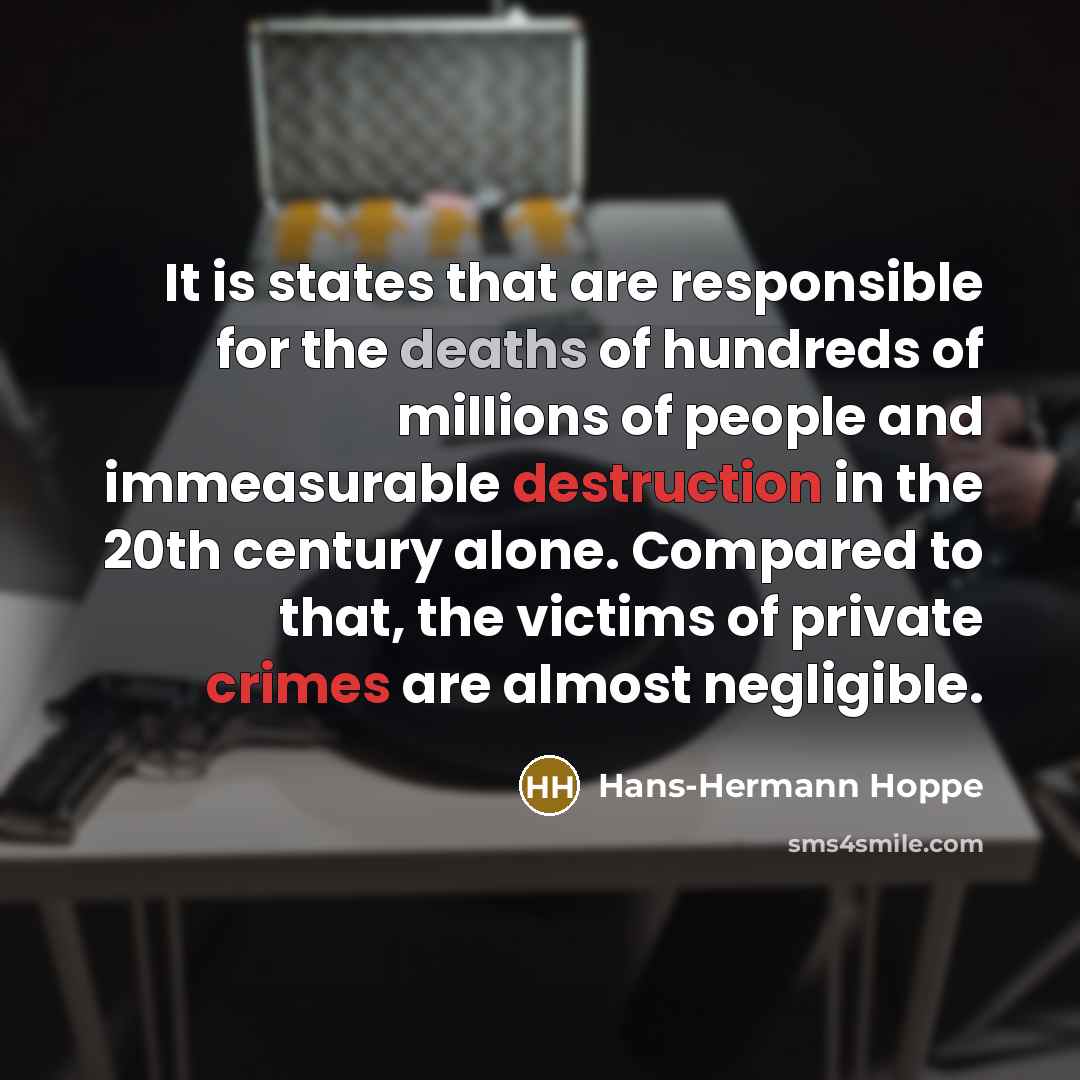 “It is states that are responsible for the deaths of hundreds of millions of people and immeasurable destruction in the 20th century alone. Compared to that, the victims of private crimes are almost negligible.” quote by Hans-Hermann Hoppe