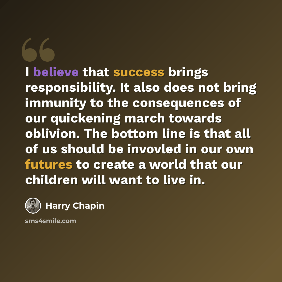 “I believe that success brings responsibility. It also does not bring immunity to the consequences of our quickening march towards oblivion. The bottom line is that all of us should be invovled in our own futures to create a world that our children will want to live in.” quote by Harry Chapin
