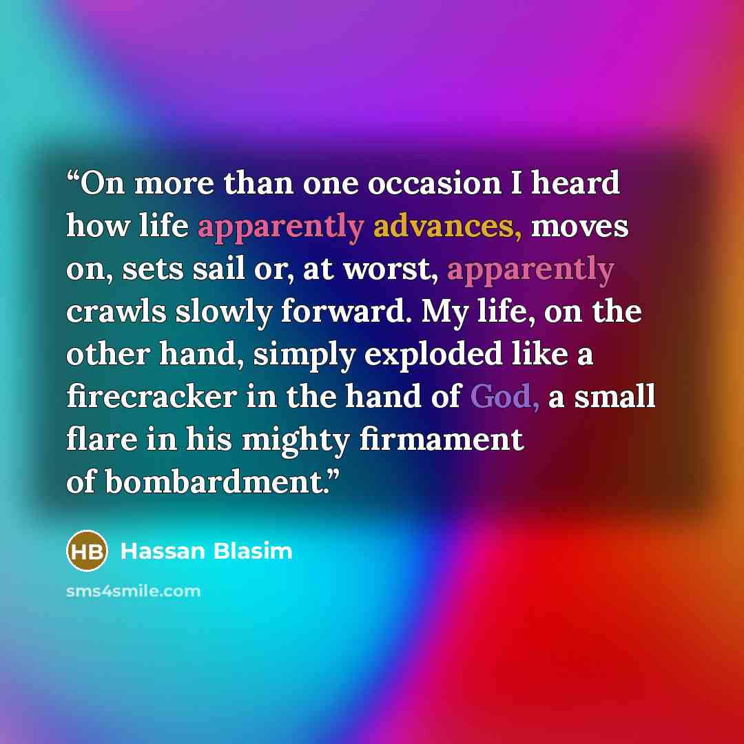 “On more than one occasion I heard how life apparently advances, moves on, sets sail or, at worst, apparently crawls slowly forward. My life, on the other hand, simply exploded like a firecracker in the hand of God, a small flare in his mighty firmament of bombardment.” quote by Hassan Blasim