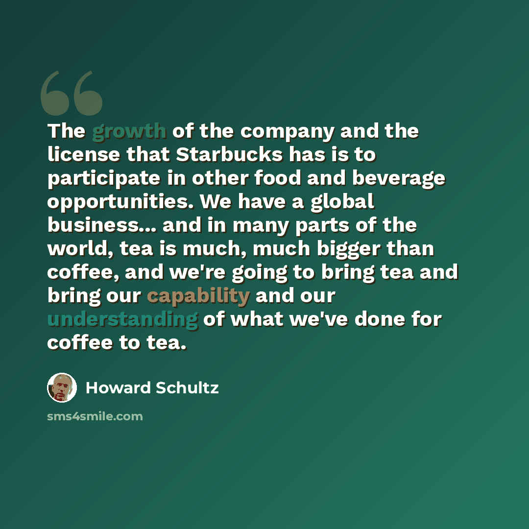“The growth of the company and the license that Starbucks has is to participate in other food and beverage opportunities. We have a global business... and in many parts of the world, tea is much, much bigger than coffee, and we're going to bring tea and bring our capability and our understanding of…” quote by Howard Schultz