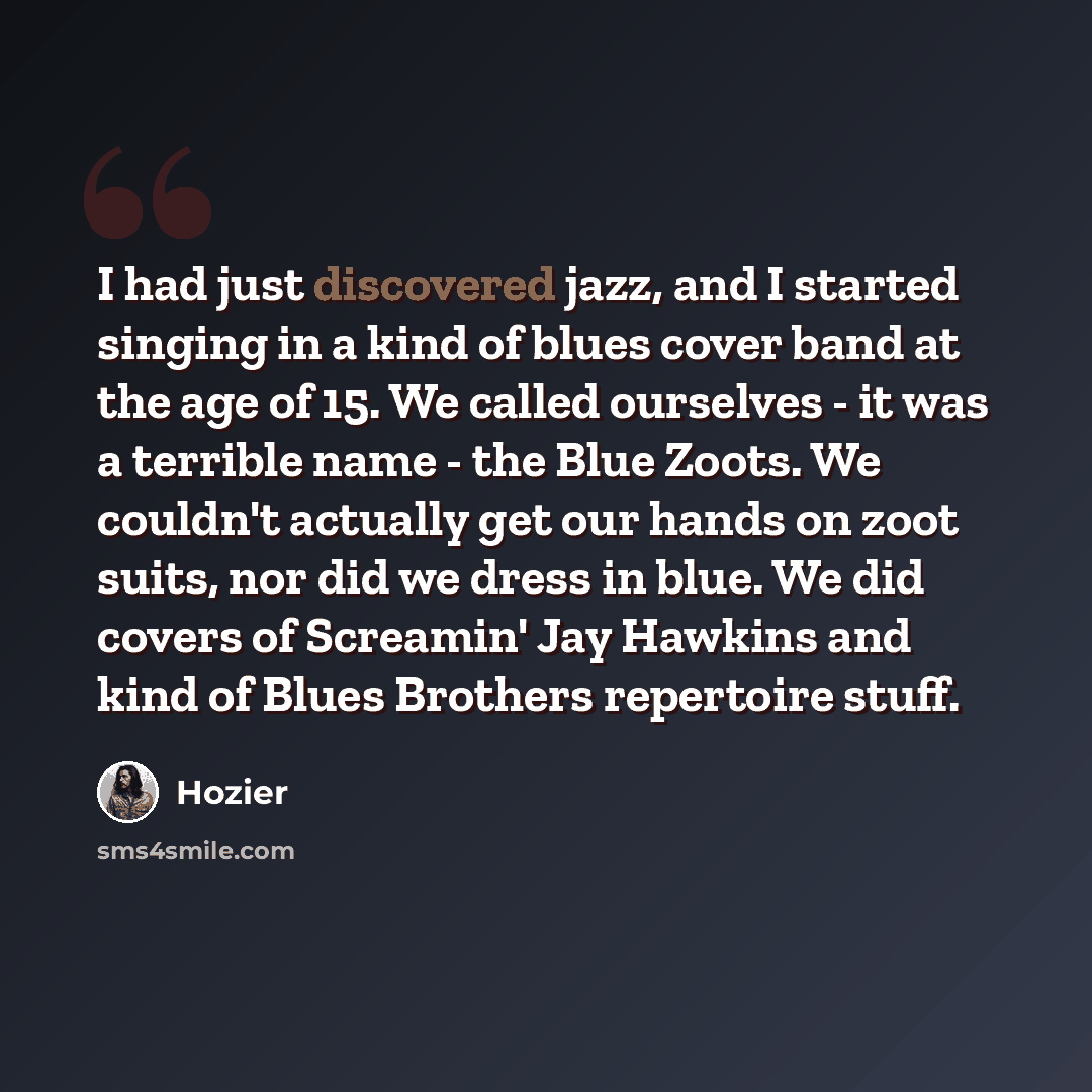 “I had just discovered jazz, and I started singing in a kind of blues cover band at the age of 15. We called ourselves - it was a terrible name - the Blue Zoots. We couldn't actually get our hands on zoot suits, nor did we dress in blue. We did covers of Screamin' Jay Hawkins and kind of Blues…” quote by Hozier