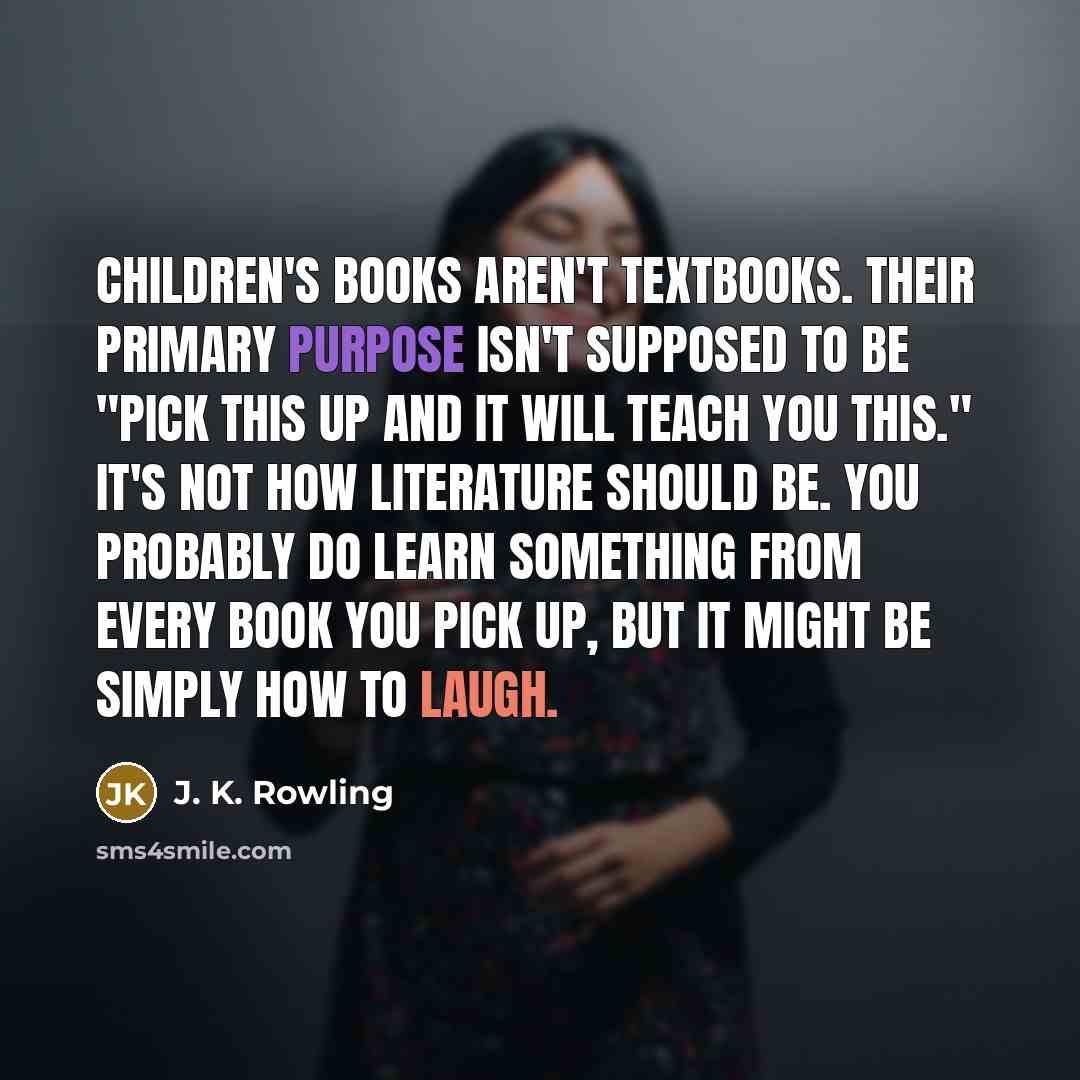 “Children's books aren't textbooks. Their primary purpose isn't supposed to be "Pick this up and it will teach you this." It's not how literature should be. You probably do learn something from every book you pick up, but it might be simply how to laugh.” quote by J. K. Rowling