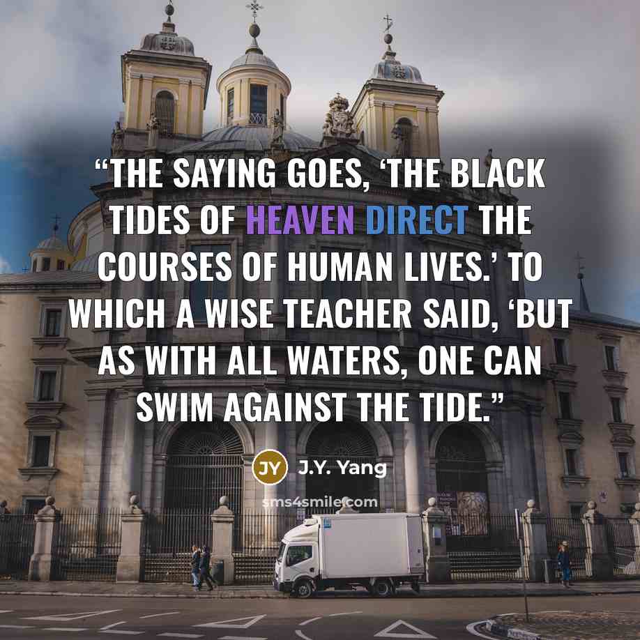 “The saying goes, ‘The black tides of heaven direct the courses of human lives.’ To which a wise teacher said, ‘But as with all waters, one can swim against the tide.” quote by J.Y. Yang