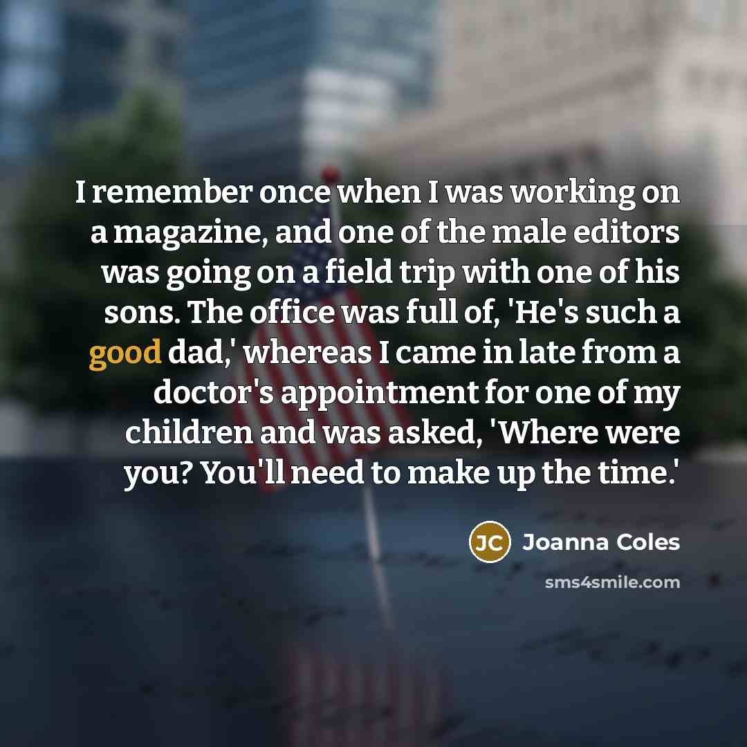 “I remember once when I was working on a magazine, and one of the male editors was going on a field trip with one of his sons. The office was full of, 'He's such a good dad,' whereas I came in late from a doctor's appointment for one of my children and was asked, 'Where were you? You'll need to…” quote by Joanna Coles