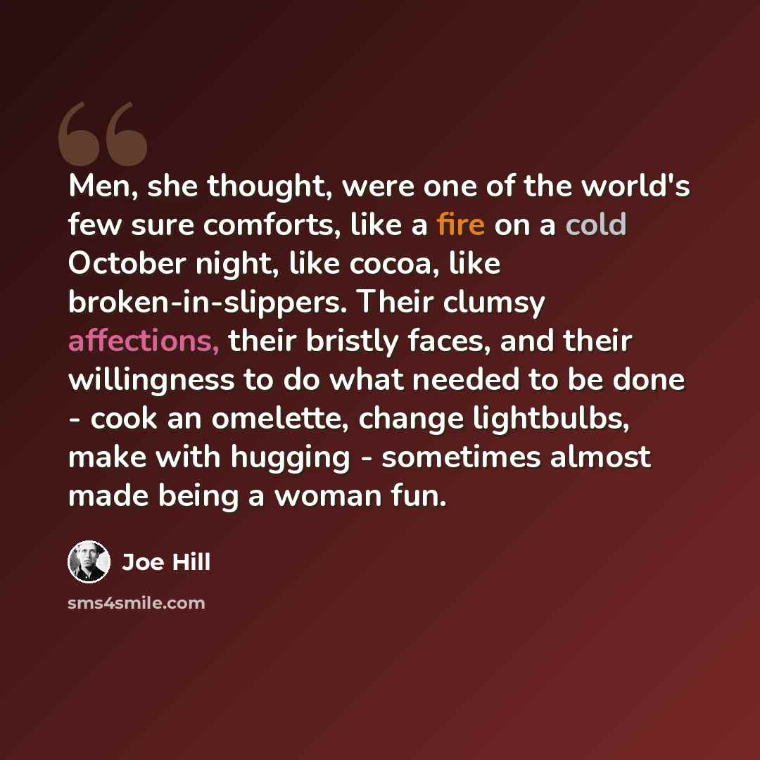 “Men, she thought, were one of the world's few sure comforts, like a fire on a cold October night, like cocoa, like broken-in-slippers. Their clumsy affections, their bristly faces, and their willingness to do what needed to be done - cook an omelette, change lightbulbs, make with hugging…” quote by Joe Hill