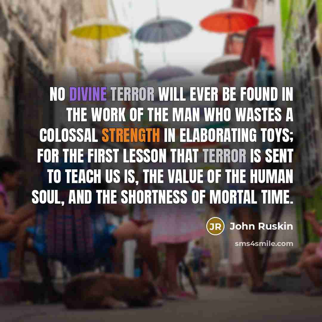“No divine terror will ever be found in the work of the man who wastes a colossal strength in elaborating toys; for the first lesson that terror is sent to teach us is, the value of the human soul, and the shortness of mortal time.” quote by John Ruskin