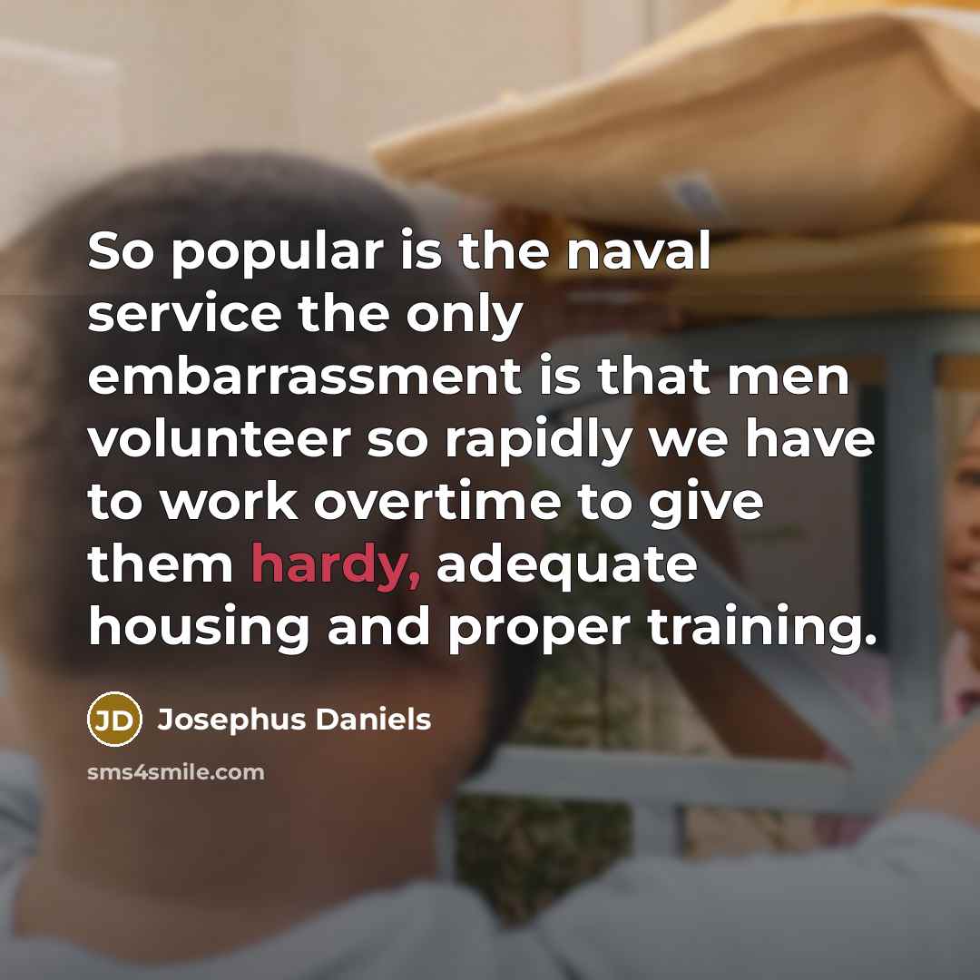 “So popular is the naval service the only embarrassment is that men volunteer so rapidly we have to work overtime to give them hardy, adequate housing and proper training.” quote by Josephus Daniels