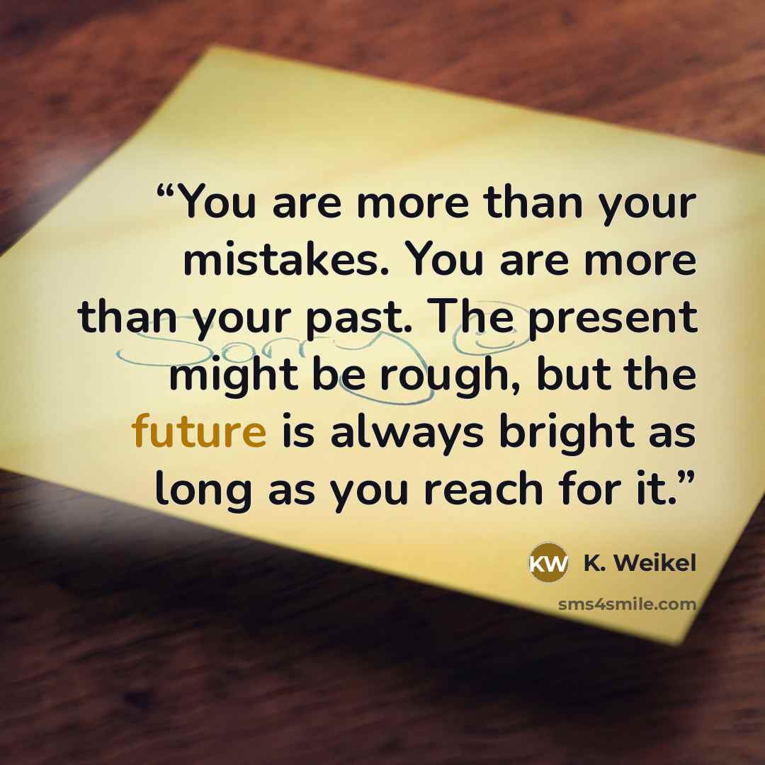 “You are more than your mistakes. You are more than your past. The present might be rough, but the future is always bright as long as you reach for it.” quote by K. Weikel