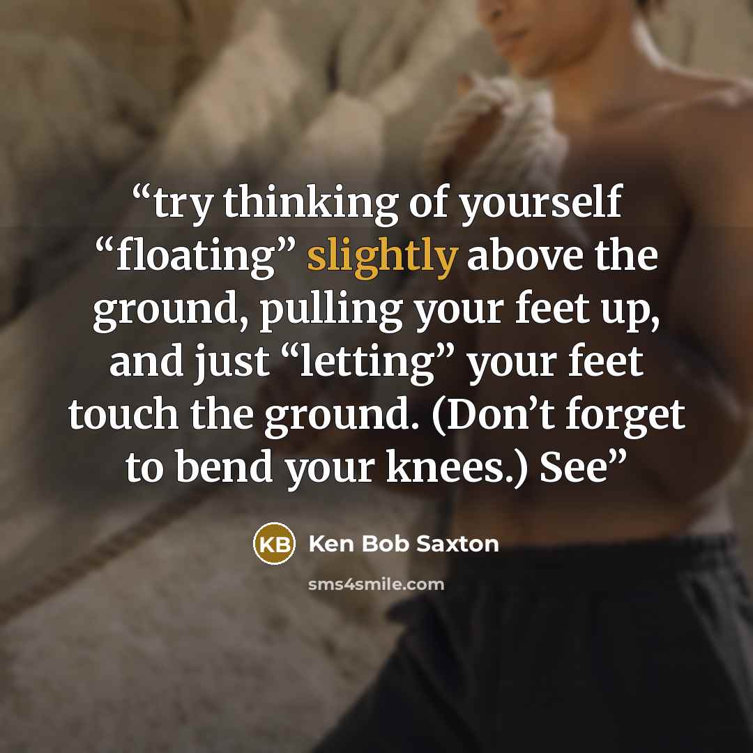 “try thinking of yourself “floating” slightly above the ground, pulling your feet up, and just “letting” your feet touch the ground. (Don’t forget to bend your knees.) See” quote by Ken Bob Saxton