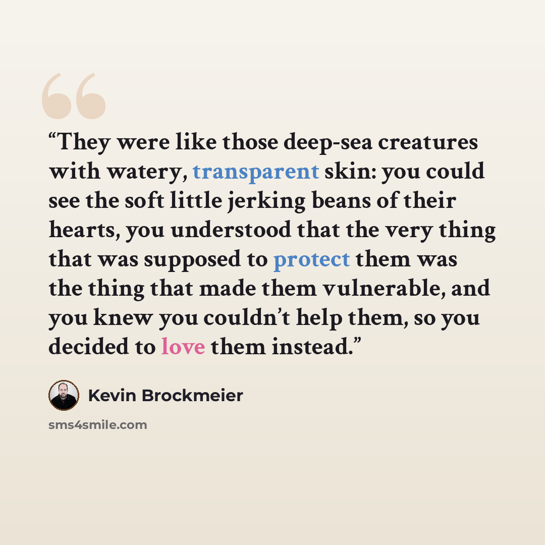 “They were like those deep-sea creatures with watery, transparent skin: you could see the soft little jerking beans of their hearts, you understood that the very thing that was supposed to protect them was the thing that made them vulnerable, and you knew you couldn’t help them, so you decided to…” quote by Kevin Brockmeier