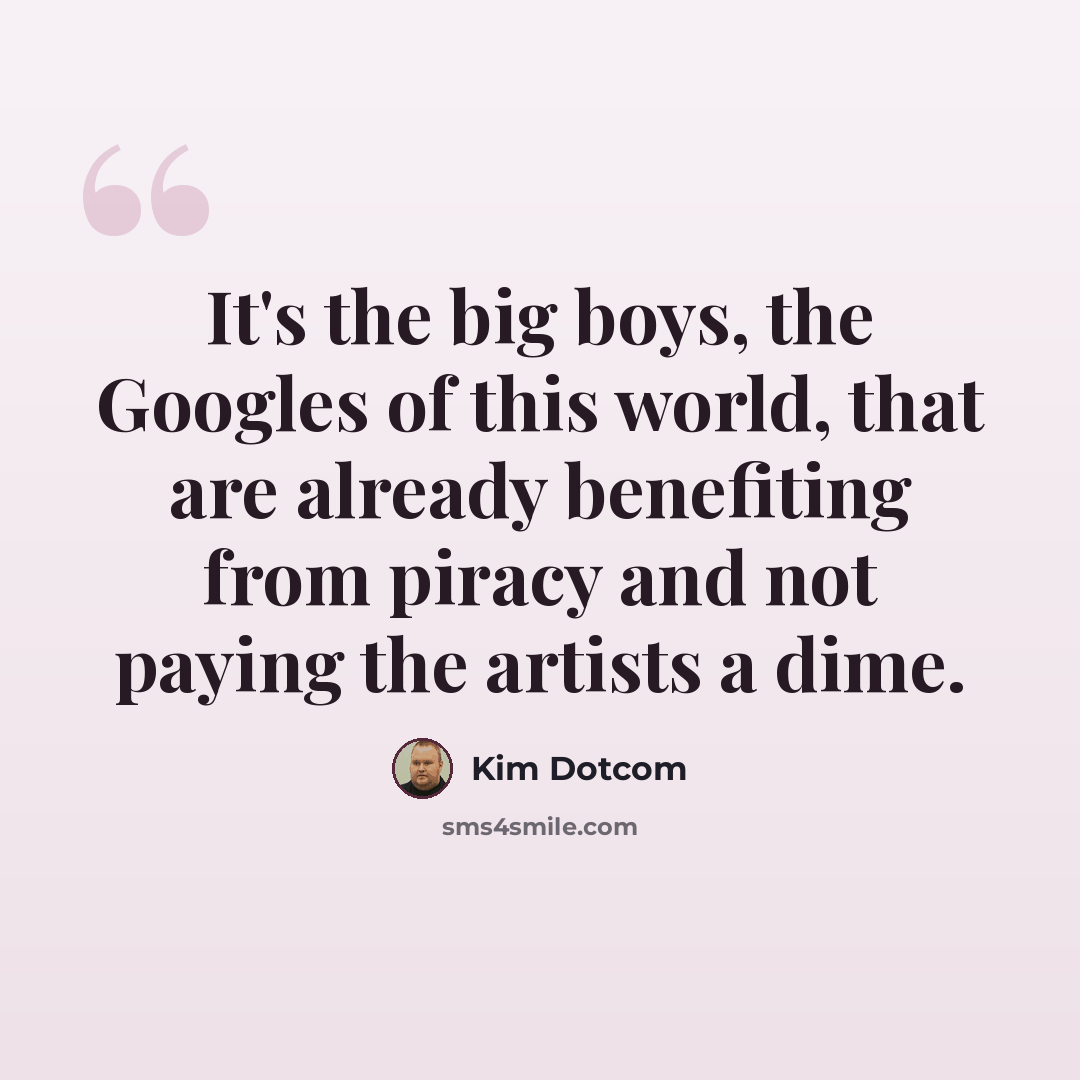 “It's the big boys, the Googles of this world, that are already benefiting from piracy and not paying the artists a dime.” quote by Kim Dotcom